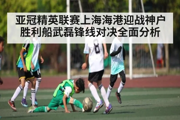 亚冠精英联赛上海海港迎战神户胜利船武磊锋线对决全面分析